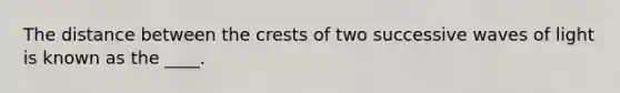 The distance between the crests of two successive waves of light is known as the ____.