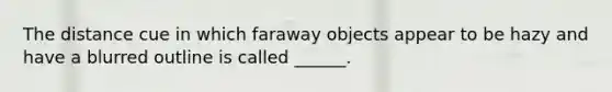 The distance cue in which faraway objects appear to be hazy and have a blurred outline is called ______.