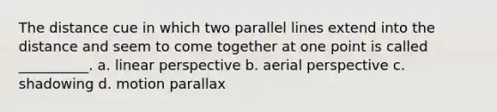 The distance cue in which two parallel lines extend into the distance and seem to come together at one point is called __________. a. linear perspective b. aerial perspective c. shadowing d. motion parallax