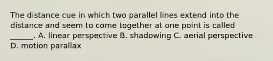 The distance cue in which two parallel lines extend into the distance and seem to come together at one point is called ______. A. linear perspective B. shadowing C. aerial perspective D. motion parallax