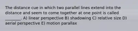 The distance cue in which two <a href='https://www.questionai.com/knowledge/kmhV0cfzq2-parallel-lines' class='anchor-knowledge'>parallel lines</a> extend into the distance and seem to come together at one point is called ________. A) linear perspective B) shadowing C) relative size D) aerial perspective E) motion parallax