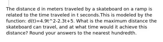 The distance d in meters traveled by a skateboard on a ramp is related to the time traveled in t seconds.This is modeled by the function: d(t)=4.9t^2-2.3t+5. What is the maximum distance the skateboard can travel, and at what time would it achieve this distance? Round your answers to the nearest hundredth.