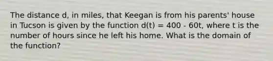 The distance d, in miles, that Keegan is from his parents' house in Tucson is given by the function d(t) = 400 - 60t, where t is the number of hours since he left his home. What is the domain of the function?