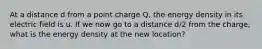 At a distance d from a point charge Q, the energy density in its electric field is u. If we now go to a distance d/2 from the charge, what is the energy density at the new location?