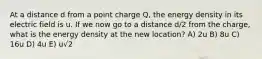 At a distance d from a point charge Q, the energy density in its electric field is u. If we now go to a distance d/2 from the charge, what is the energy density at the new location? A) 2u B) 8u C) 16u D) 4u E) u√2