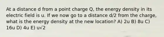 At a distance d from a point charge Q, the energy density in its electric field is u. If we now go to a distance d/2 from the charge, what is the energy density at the new location? A) 2u B) 8u C) 16u D) 4u E) u√2