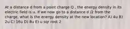 At a distance d from a point charge Q , the energy density in its electric field is u. If we now go to a distance d /2 from the charge, what is the energy density at the new location? A) 4u B) 2u C) 16u D) 8u E) u sqr root 2