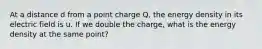 At a distance d from a point charge Q, the energy density in its electric field is u. If we double the charge, what is the energy density at the same point?