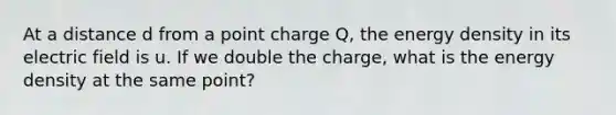 At a distance d from a point charge Q, the energy density in its electric field is u. If we double the charge, what is the energy density at the same point?