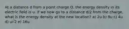 At a distance d from a point charge Q, the energy density in its electric field is u. If we now go to a distance d/2 from the charge, what is the energy density at the new location? a) 2u b) 8u c) 4u d) u√2 e) 16u