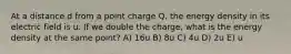 At a distance d from a point charge Q, the energy density in its electric field is u. If we double the charge, what is the energy density at the same point? A) 16u B) 8u C) 4u D) 2u E) u