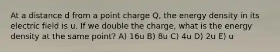 At a distance d from a point charge Q, the energy density in its electric field is u. If we double the charge, what is the energy density at the same point? A) 16u B) 8u C) 4u D) 2u E) u