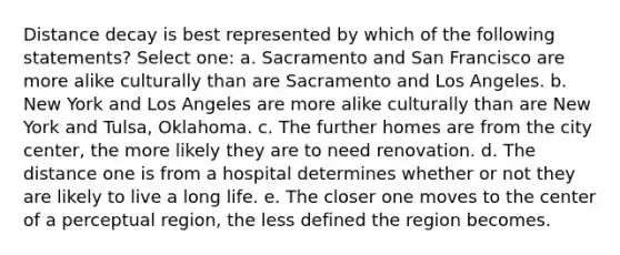 Distance decay is best represented by which of the following statements? Select one: a. Sacramento and San Francisco are more alike culturally than are Sacramento and Los Angeles. b. New York and Los Angeles are more alike culturally than are New York and Tulsa, Oklahoma. c. The further homes are from the city center, the more likely they are to need renovation. d. The distance one is from a hospital determines whether or not they are likely to live a long life. e. The closer one moves to the center of a perceptual region, the less defined the region becomes.