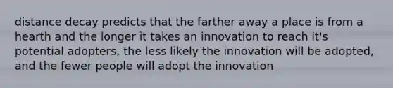 distance decay predicts that the farther away a place is from a hearth and the longer it takes an innovation to reach it's potential adopters, the less likely the innovation will be adopted, and the fewer people will adopt the innovation