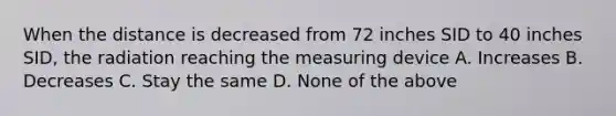 When the distance is decreased from 72 inches SID to 40 inches SID, the radiation reaching the measuring device A. Increases B. Decreases C. Stay the same D. None of the above