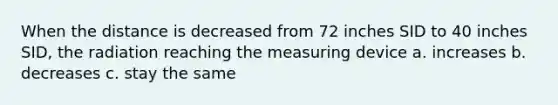 When the distance is decreased from 72 inches SID to 40 inches SID, the radiation reaching the measuring device a. increases b. decreases c. stay the same