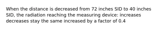 When the distance is decreased from 72 inches SID to 40 inches SID, the radiation reaching the measuring device: increases decreases stay the same increased by a factor of 0.4