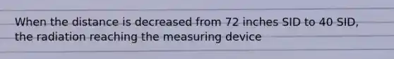 When the distance is decreased from 72 inches SID to 40 SID, the radiation reaching the measuring device