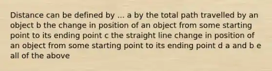 Distance can be defined by ... a by the total path travelled by an object b the change in position of an object from some starting point to its ending point c the straight line change in position of an object from some starting point to its ending point d a and b e all of the above