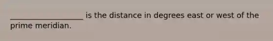 ___________________ is the distance in degrees east or west of the prime meridian.