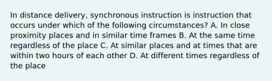 In distance delivery, synchronous instruction is instruction that occurs under which of the following circumstances? A. In close proximity places and in similar time frames B. At the same time regardless of the place C. At similar places and at times that are within two hours of each other D. At different times regardless of the place