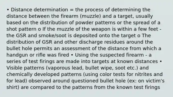 • Distance determination = the process of determining the distance between the firearm (muzzle) and a target, usually based on the distribution of powder patterns or the spread of a shot pattern o If the muzzle of the weapon is within a few feet - the GSR and smoke/soot is deposited onto the target o The distribution of GSR and other discharge residues around the bullet hole permits an assessment of the distance from which a handgun or rifle was fired • Using the suspected firearm - a series of test firings are made into targets at known distances • Visible patterns (vaporous lead, bullet wipe, soot etc.) and chemically developed patterns (using color tests for nitrites and for lead) observed around questioned bullet hole (ex: on victim's shirt) are compared to the patterns from the known test firings