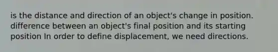 is the distance and direction of an object's change in position. difference between an object's final position and its starting position In order to define displacement, we need directions.