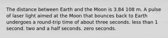 The distance between Earth and the Moon is 3.84 108 m. A pulse of laser light aimed at the Moon that bounces back to Earth undergoes a round-trip time of about three seconds. less than 1 second. two and a half seconds. zero seconds.