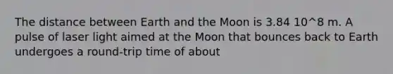 The distance between Earth and the Moon is 3.84 10^8 m. A pulse of laser light aimed at the Moon that bounces back to Earth undergoes a round-trip time of about