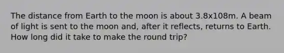 The distance from Earth to the moon is about 3.8x108m. A beam of light is sent to the moon and, after it reflects, returns to Earth. How long did it take to make the round trip?