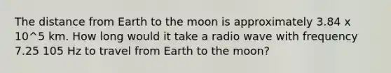 The distance from Earth to the moon is approximately 3.84 x 10^5 km. How long would it take a radio wave with frequency 7.25 105 Hz to travel from Earth to the moon?