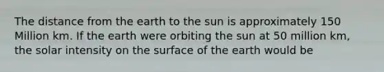 The distance from the earth to the sun is approximately 150 Million km. If the earth were orbiting the sun at 50 million km, the solar intensity on the surface of the earth would be