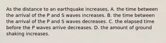 As the distance to an earthquake increases, A. the time between the arrival of the P and S waves increases. B. the time between the arrival of the P and S waves decreases. C. the elapsed time before the P waves arrive decreases. D. the amount of ground shaking increases.