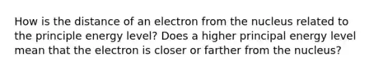 How is the distance of an electron from the nucleus related to the principle energy level? Does a higher principal energy level mean that the electron is closer or farther from the nucleus?