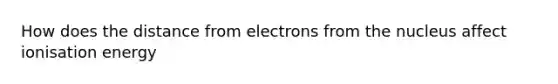 How does the distance from electrons from the nucleus affect ionisation energy