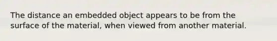 The distance an embedded object appears to be from the surface of the material, when viewed from another material.