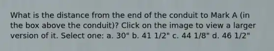 What is the distance from the end of the conduit to Mark A (in the box above the conduit)? Click on the image to view a larger version of it. Select one: a. 30" b. 41 1/2" c. 44 1/8" d. 46 1/2"