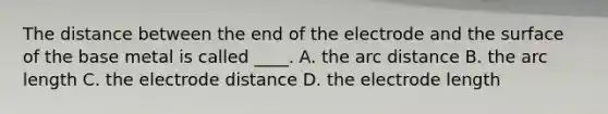 The distance between the end of the electrode and the surface of the base metal is called ____. A. the arc distance B. the arc length C. the electrode distance D. the electrode length