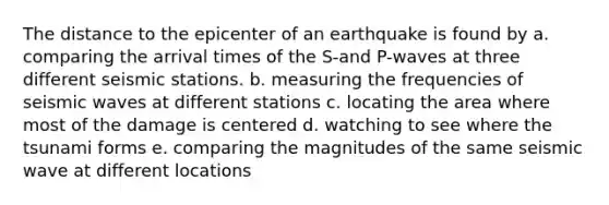 The distance to the epicenter of an earthquake is found by a. comparing the arrival times of the S-and P-waves at three different seismic stations. b. measuring the frequencies of seismic waves at different stations c. locating the area where most of the damage is centered d. watching to see where the tsunami forms e. comparing the magnitudes of the same seismic wave at different locations