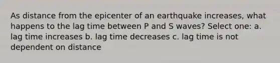 As distance from the epicenter of an earthquake increases, what happens to the lag time between P and S waves? Select one: a. lag time increases b. lag time decreases c. lag time is not dependent on distance