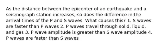 As the distance between the epicenter of an earthquake and a seismograph station increases, so does the difference in the arrival times of the P and S waves. What causes this? 1. S waves are faster than P waves 2. P waves travel through solid, liquid, and gas 3. P wave amplitude is greater than S wave amplitude 4. P waves are faster than S waves