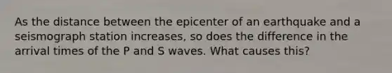 As the distance between the epicenter of an earthquake and a seismograph station increases, so does the difference in the arrival times of the P and S waves. What causes this?