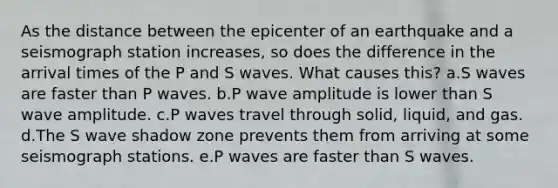 As the distance between the epicenter of an earthquake and a seismograph station increases, so does the difference in the arrival times of the P and S waves. What causes this? a.S waves are faster than P waves. b.P wave amplitude is lower than S wave amplitude. c.P waves travel through solid, liquid, and gas. d.The S wave shadow zone prevents them from arriving at some seismograph stations. e.P waves are faster than S waves.