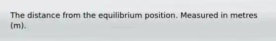 The distance from the equilibrium position. Measured in metres (m).