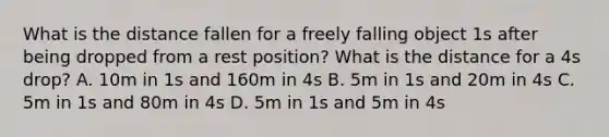 What is the distance fallen for a freely falling object 1s after being dropped from a rest position? What is the distance for a 4s drop? A. 10m in 1s and 160m in 4s B. 5m in 1s and 20m in 4s C. 5m in 1s and 80m in 4s D. 5m in 1s and 5m in 4s