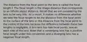 The distance from the focal point to the lens is called the focal length f. The focal length is the image distance that corresponds to an infinite object distance. Recall that we are considering the lens to be very thin. As a result, it makes no difference whether we take the focal length to be the distance from the focal point to the surface of the lens or the distance from the focal point to the centre of the lens because the difference between these two lengths is negligible. A thin lens has two focal points, one on each side of the lens. Note that a converging lens has a positive focal length under this convention and a diverging lens has a negative focal length.