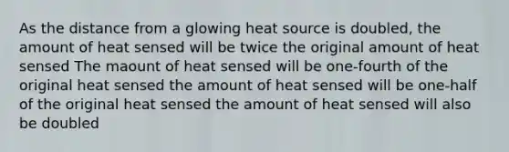 As the distance from a glowing heat source is doubled, the amount of heat sensed will be twice the original amount of heat sensed The maount of heat sensed will be one-fourth of the original heat sensed the amount of heat sensed will be one-half of the original heat sensed the amount of heat sensed will also be doubled