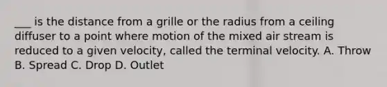 ___ is the distance from a grille or the radius from a ceiling diffuser to a point where motion of the mixed air stream is reduced to a given velocity, called the terminal velocity. A. Throw B. Spread C. Drop D. Outlet