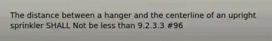 The distance between a hanger and the centerline of an upright sprinkler SHALL Not be less than 9.2.3.3 #96