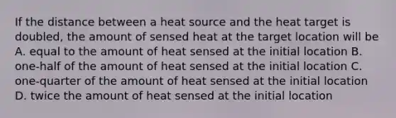 If the distance between a heat source and the heat target is doubled, the amount of sensed heat at the target location will be A. equal to the amount of heat sensed at the initial location B. one-half of the amount of heat sensed at the initial location C. one-quarter of the amount of heat sensed at the initial location D. twice the amount of heat sensed at the initial location